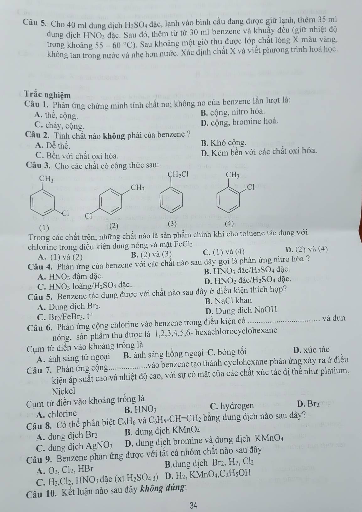 Cho 40 ml dung dịch H_2SO_4 ldặc, lạnh vào bình cầu đang được giữ lạnh, thêm 35 ml
dung dịch HNO_3 đặc. Sau đó, thêm từ từ 30 ml benzene và khuấy đều (giữ nhiệt độ
trong khoảng 55-60°C). Sau khoảng một giờ thu được lớp chất lỏng X màu vàng,
không tan trong nước và nhẹ hơn nước. Xác định chất X và viết phương trình hoá học.
Trắc nghiệm
Câu 1. Phản ứng chứng minh tính chất no; không no của benzene lần lượt là:
A. thế, cộng.
B. cộng, nitro hóa.
C. cháy, cộng.
D. cộng, bromine hoá.
Câu 2. Tính chất nào không phải của benzene ?
A. Dễ thể B. Khó cộng.
C. Bền với chất oxi hóa. D. Kém bền với các chất oxi hóa.
Câu 3. Cho các chất có công thức sau:
CH_3
CH_2Cl
CH_3.Cl
Cl
(1) (2)
(3) (4)
Trong các chất trên, những chất nào là sản phẩm chính khi cho toluene tác dụng với
chlorine trong điều kiện đung nóng và mặt FeCl3
D. (2)
A. (1) và (2) B. (2) và (3) C. (1) và (4) va(4
Câu 4. Phản ứng của benzene với các chất nào sau đây gọi là phản ứng nitro hóa ?
B. HNO_3 đặc NH_2SO_4 đặc.
A. HNO_3 đậm đặc. đặc.
D. HNO_2 đặc H_2SO_4
C. HNO_3 loãng H_2SO_4 đặc.
Câu 5. Benzene tác dụng được với chất nào sau đây ở điều kiện thích hợp?
A. Dung dịch Br₂. B. NaCl khan
C. Br₂/FeBr3, t° D. Dung dịch NaOH
Câu 6. Phản ứng cộng chlorine vào benzene trong điều kiện có_
và đun
nóng, sản phẩm thu được là 1,2,3,4,5,6- hexachlorocyclohexane
Cụm từ điền vào khoảng trống là
A. ánh sáng tử ngoại B. ánh sáng hồng ngoại C. bóng tối
D. xúc tác
Câu 7. Phản ứng cộng_ l vào benzene tạo thành cyclohexane phản ứng xảy ra ở điều
kiện áp suất cao và nhiệt độ cao, với sự có mặt của các chất xúc tác dị thể như platium,
Nickel
Cụm từ điền vào khoảng trống là
B.
A. chlorine HNO_3
C. hydrogen D. Br2
Câu 8. Có thể phân biệt C_6H_6 và C_6H_5-CH=CH_2 bằng dung dịch nào sau đây?
A. dung dịch Br2 B. dung dịch KMnO_4
C. dung dịch AgNO_3 D. dung dịch bromine và dung dịch KM nbigcirc A
Câu 9. Benzene phản ứng được với tất cả nhóm chất nào sau đây
A. O_2,Cl_2,HBr B.dung dịch Br_2,H_2,Cl_2
C. H_2,Cl_2,HNO_3dac(xtH_2SO_4d) D. H_2,KMnO_4,C_2H_5OH
Câu 10. Kết luận nào sau đây không đúng:
34