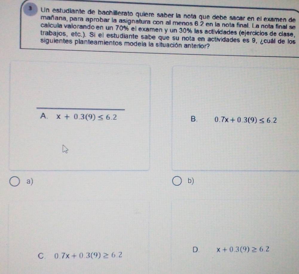 Un estudiante de bachillerato quiere saber la nota que debe sacar en el examen de
mañana, para aprobar la asignatura con al menos 6.2 en la nota final. La nota final se
calcula valorando en un 70% el examen y un 30% las actividades (ejercicios de clase,
trabajos, etc.). Sí el estudiante sabe que su nota en actividades es 9, ¿cuál de los
siguientes planteamientos modela la situación anterior?
B. 0.7x+0.3(9)≤ 6.2
a)
b)
D. x+0.3(9)≥ 6.2
C. 0.7x+0.3(9)≥ 6.2