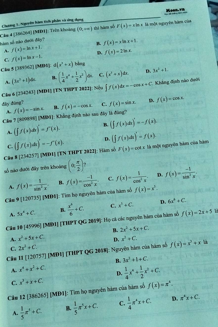 Moon.vn
Chương 1. Nguyên hàm tích phân và ứng dụng Học đễ khẳng định minh
Câu 4 [386264] [MĐ1]: Trên khoảng (0;+∈fty ) thì hàm số F(x)=xln x là một nguyên hàm của
hàm số nào dưới đây?
B. f(x)=xln x+1.
A. f(x)=ln x+1.
D. f(x)=2ln x.
C. f(x)=ln x-1.
Câu 5[389362][N ID1]: d(x^3+x) bǎng
A. (3x^2+1)dx. B. ( 1/4 x^4+ 1/2 x^2)dx. C. (x^3+x)dx. D. 3x^2+1.
Câu 6[234243] [MĐ1] [TN THPT 2022]: Nếu ∈t f(x)dx=-cos x+C Khẳng định nào dưới
đây đúng?
A. f(x)=-sin x. B. f(x)=-cos x. C. f(x)=sin x. D. f(x)=cos x.
Câu 7 r809 898][MD1] |: Khẳng định nào sau đây là đúng?
A. (∈t f(x)dx)'=f'(x).
B. (∈t f(x)dx)'=-f(x).
C. (∈t f(x)dx)'=-f'(x). D. (∈t f(x)dx)'=f(x).
Câu 8[234257] [MĐ1] [TN THPT 2022]: Hàm số F(x)=cot x là một nguyên hàm của hàm
số nào dưới đây trên khoảng (0; π /2 ) ?
A. f(x)= 1/sin^2x . B. f(x)= (-1)/cos^2x . C. f(x)= 1/cos^2x . D. f(x)= (-1)/sin^2x .
Câu a 9[120 0735] [MĐ1]: Tìm họ nguyên hàm của hàm số f(x)=x^5.
A. 5x^4+C. B.  x^6/6 +C. C. x^5+C. D. 6x^6+C.
Câu 10[45996] [MĐ1] [THPT QG 2019]: Họ cả các nguyên hàm của hàm số f(x)=2x+5
là
B. 2x^2+5x+C.
A. x^2+5x+C. x^2+C.
D.
là
C. 2x^2+C.
Câu 11[120757] ] [MĐ1] [THPT QG 2018]: Nguyên hàm của hàm số f(x)=x^3+x
A. x^4+x^2+C. B. 3x^2+1+C.
D.
C. x^3+x+C.  1/4 x^4+ 1/2 x^2+C.
Câu 12 [386265] [MĐ1]: Tìm họ nguyên hàm của hàm số f(x)=π^4.
A.  1/5 π^5+C. B.  1/5 π^5x+C. C.  1/4 π^4x+C. D.
π^4x+C.