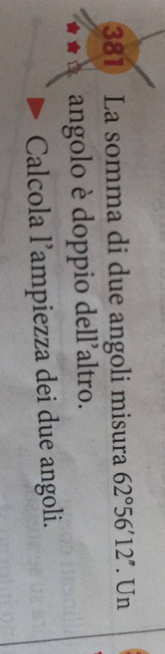 381 La somma di due angoli misura 62°56'12''. Un 
angolo è doppio dell'altro. 
Calcola l’ampiezza dei due angoli.