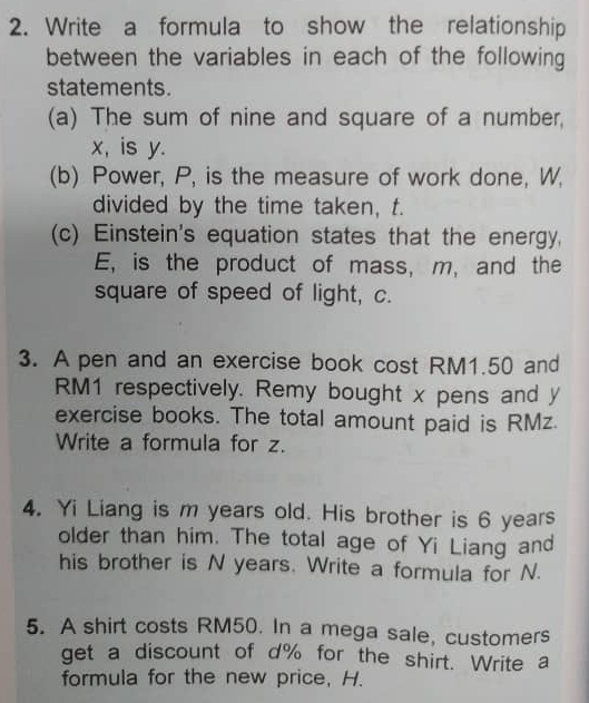 Write a formula to show the relationship 
between the variables in each of the following 
statements. 
(a) The sum of nine and square of a number,
x, is y. 
(b) Power, P, is the measure of work done, W, 
divided by the time taken, t. 
(c) Einstein's equation states that the energy. 
E, is the product of mass, m, and the 
square of speed of light, c. 
3. A pen and an exercise book cost RM1.50 and
RM1 respectively. Remy bought x pens and y
exercise books. The total amount paid is RMz. 
Write a formula for z. 
4. Yi Liang is m years old. His brother is 6 years
older than him. The total age of Yi Liang and 
his brother is N years. Write a formula for N. 
5. A shirt costs RM50. In a mega sale, customers 
get a discount of d% for the shirt. Write a 
formula for the new price, H.