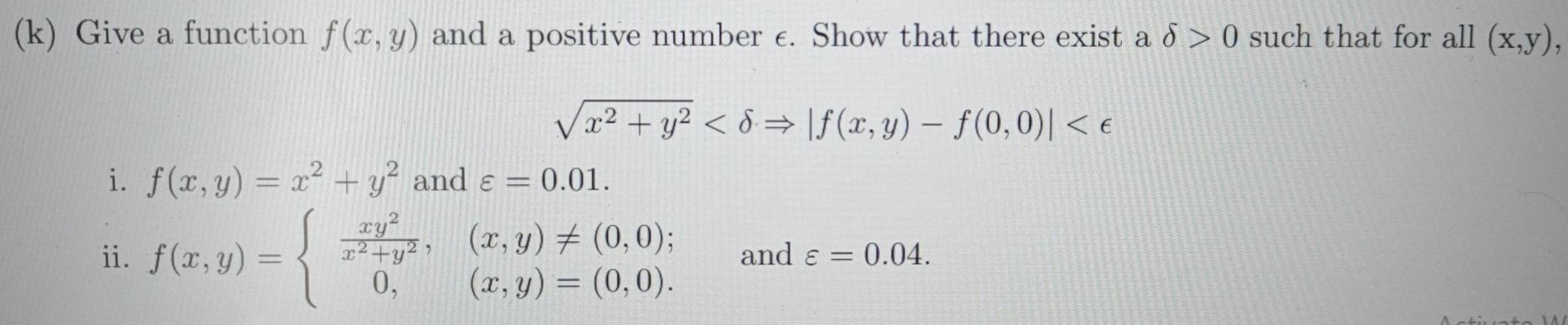 Give a function f(x,y) and a positive number c. Show that there exist a delta >0 such that for all (x,y),
sqrt(x^2+y^2)
i. f(x,y)=x^2+y^2 and varepsilon =0.01. 
ii. f(x,y)=beginarrayl  xy^2/x^2+y^2 ,(x,y)!= (0,0); 0,(x,y)=(0,0).endarray. and varepsilon =0.04.