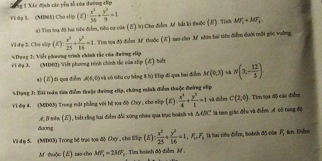 Xang 1 Xác định các yếu tố của đường elip
Ví dụ 1. (MĐ01) Cho elip (E):  x^2/36 + y^2/9 =1
a) Tìm toạ độ hai tiêu điểm, tiêu cự của (E).b) Cho điểm M bắt kì thuộc (E). Tỉnh MF_1+MF_2.
Ví dụ 2. Cho elip (E):  x^2/25 + y^2/16 =1. Tìm tọa độ điểm M thuộc (E) sao cho M nhìn hai tiêu điểm dưới một gốc vuỡng.
* Dạng 2: Viết phương trình chính tắc của đường elip
Ví dụ 3. (MĐ02) Viết phương trình chính tắc của elip (E) biết
a) (E) đi qua điểm A(6,0) và có tiêu cự bằng 8.b) Elip đi qua hai điểm M(0,3) và N(3;- 12/5 ).
* Dạng 3: Bài toán tìm điểm thuộc đường elip, chứng minh điểm thuộc đường elip
Ví dụ 4. (MĐ03) Trong mặt phẳng với hệ tọa độ Oxy , cho elip (E) :  x^2/4 + y^2/1 =1 và điểm C(2;0).Tìm tọa độ các điểm
A, B trên (E), biết rằng hai điểm đối xứng nhau qua trục hoành và △ ABC là tam giác đều và điểm A có tung độ
dương.
Ví dụ 5. (MĐ03) Trong hệ trục tọa độ Oxy , cho Elip (E):  x^2/25 + y^2/16 =1,F_1,F_2 là hai tiêu điểm, hoành độ của F_1 âm. Điểm
M thuộc (E) sao cho MF_1=2MF_2.  Tìim hoành độ điểm M .