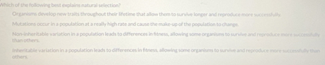Which of the following best explains natural selection?
Organisms develop new traits throughout their lifetime that allow them to survive longer and reproduce more successfully
Mutations occur in a population at a really high rate and cause the make-up of the population to change.
than others. Non-inheritable variation in a population leads to differences in fitness, allowing some organiums to survive and reproduce more successfuly
others. inheritable variation in a population leads to differences in fitness, allowing some organisms to survive and reproduce more successfully than