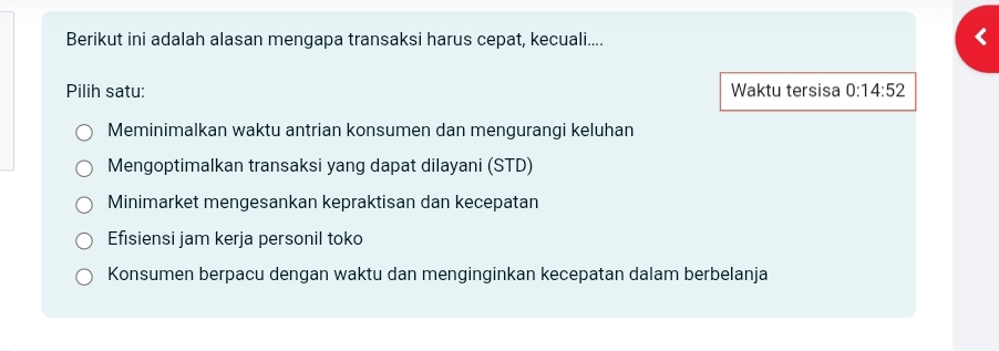 Berikut ini adalah alasan mengapa transaksi harus cepat, kecuali....
Pilih satu: Waktu tersisa 0:14:52
Meminimalkan waktu antrian konsumen dan mengurangi keluhan
Mengoptimalkan transaksi yang dapat dilayani (STD)
Minimarket mengesankan kepraktisan dan kecepatan
Efisiensi jam kerja personil toko
Konsumen berpacu dengan waktu dan menginginkan kecepatan dalam berbelanja