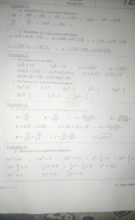 Devoir N°1
12
Exercice 1:
1- Simplifier les expressions suivantes:
sqrt(16);; sqrt(81)=sqrt(25); ; sqrt(36);; (-sqrt(5))^2;; frac 1(-sqrt(5))^-1::sqrt(50);; sqrt(0.01)
sqrt(frac 16)9;;  sqrt(34)/sqrt(4) :(sqrt(5))^8 :;(sqrt(5))^5 :
2- Simplifier les expressions suivantes:
A=5sqrt(3)+15sqrt(3)-7sqrt(3);; B=5sqrt(32)+3sqrt(2)-2sqrt(8);; C= 1/2 sqrt(3)+15sqrt(12)- 3/4 sqrt(27)
D=(sqrt(sqrt 5)-2)* (sqrt(sqrt 5)+2);; E=(sqrt(7sqrt 2)-2sqrt(3))* (sqrt(7sqrt 2)+2sqrt(3))
Exercice 2:
1- Développer pais simplifier :
(sqrt(5)+1)^2:(sqrt(5)-1)^2:(2+5sqrt(2))^2:(2-5sqrt(2))^2
3sqrt(2)(2-3sqrt(5)):(2sqrt(7)-3)(2sqrt(7)+3):(2+5sqrt(2))^2-(3sqrt(2)+1)^2:
(4sqrt(3)+1)(7+sqrt(3))+(2sqrt(3)-4)(5+sqrt(3))
2- Factoriser les expressions suivantes:
9x^2-5;5-x^2;2x^2-11;x^2- 3/4 ;9x^2- 5/3 
3x^2- 6/9 : 1/3 x^2-8: 3/4 x^2- 5/9 
Exercice 3:
1- Ecrire les expressions suivantes sans racine carrée :
A= sqrt(36)/sqrt(4) ;B= sqrt(28)/2sqrt(63) ;C= (sqrt(50)+3sqrt(8))/5sqrt(2)  ^circ  D= (sqrt(3* 4* 9))/sqrt(3)* sqrt(144) ;
E=2sqrt(5)* 3sqrt(20) F=sqrt(6)* sqrt(2)* sqrt(3) ;G= (sqrt(5)(1-2sqrt(5)))/sqrt(5)-10 
H=sqrt(frac 27)0.7* sqrt(frac 70)3; I=sqrt(frac 6)7*  sqrt(28)/sqrt(24)  J= 1/2 sqrt(4(ac)^2)
Exercice 4:
I- Résoudre les équations suivantes :
9x^2-5=0 5-x^2=0 : 2x^2-11=0 x^2- 3/4 =0 , 9x^2- 5/3 =
3x^2- 6/9 =0;  1/3 x^2-8=0;  3/4 x^2- 5/9 =0 x^2=121
2x^2=6 7x^2=5  2/3 x^2=4
jut gall d y ahdl g Pr : kadim Abde