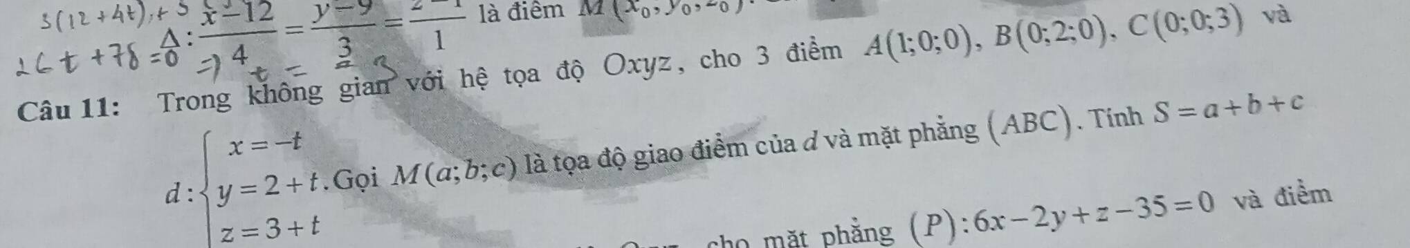 : (x-12)/4 = (y-9)/3 = (z-1)/1  là điểm M(x_0,y_0,z_0)
Câu 11: Trong không gian với hệ tọa độ Oxyz, cho 3 điểm A(1;0;0), B(0;2;0), C(0;0;3) và 
d: beginarrayl x=-t y=2+t z=3+tendarray. Gọi M(a;b;c) là tọa độ giao điểm của đ và mặt phẳng (ABC). Tính
S=a+b+c
cho mặt phẳng (P): 6x-2y+z-35=0 và điểm