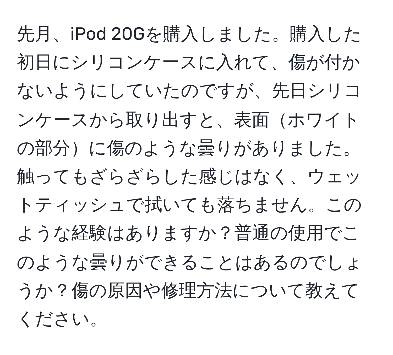 先月、iPod 20Gを購入しました。購入した初日にシリコンケースに入れて、傷が付かないようにしていたのですが、先日シリコンケースから取り出すと、表面ホワイトの部分に傷のような曇りがありました。触ってもざらざらした感じはなく、ウェットティッシュで拭いても落ちません。このような経験はありますか？普通の使用でこのような曇りができることはあるのでしょうか？傷の原因や修理方法について教えてください。