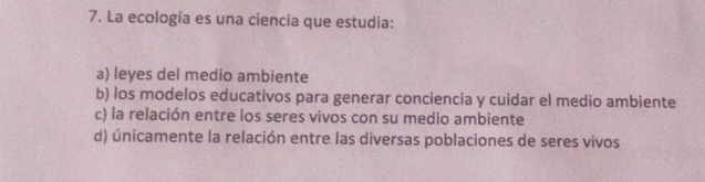 La ecología es una ciencia que estudia:
a) leyes del medio ambiente
b) los modelos educativos para generar conciencia y cuidar el medio ambiente
c) la relación entre los seres vivos con su medio ambiente
d) únicamente la relación entre las diversas poblaciones de seres vivos