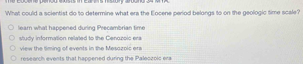 The Eocene penod exists in Earth's history around 34 MYA.
What could a scientist do to determine what era the Eocene period belongs to on the geologic time scale?
learn what happened during Precambrian time
study information related to the Cenozoic era
view the timing of events in the Mesozoic era
research events that happened during the Paleozoic era