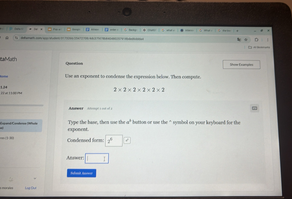 Deita r D × Pop an Googl Allison order c Backg what s Intervic What the fro= 
deltamath.com/app/student/3173266/25472708/4dc37f478b840480257918bded6ddda4 
All Bookmarks 
taMath 
Question Show Examples 
Home Use an exponent to condense the expression below. Then compute. 
1.24
2* 2* 2* 2* 2* 2
22 at 11:00 PM 
Answer Attempt 1 out of 2 
Expand/Condense (Whole Type the base, then use the a^b button or use the^(symbol on your keyboard for the 
se) 
exponent. 
res (1· 30) Condensed form: 2^6) a°
Answer: 
Submit Answer 
s morales Log Out