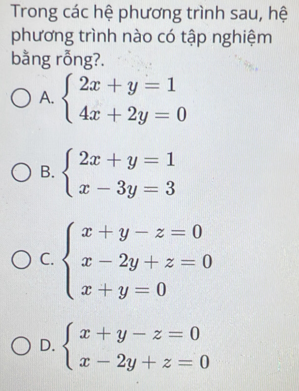 Trong các hệ phương trình sau, hệ
phương trình nào có tập nghiệm
bằng rỗng?.
A. beginarrayl 2x+y=1 4x+2y=0endarray.
B. beginarrayl 2x+y=1 x-3y=3endarray.
C. beginarrayl x+y-z=0 x-2y+z=0 x+y=0endarray.
D. beginarrayl x+y-z=0 x-2y+z=0endarray.