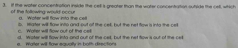 If the water concentration inside the cell is greater than the water concentration outside the cell, which
of the following would occur
a. Water will flow into the cell
b. Water will flow into and out of the cell, but the net flow is into the cell
c. Water will flow out of the cell
d. Water will flow into and out of the cell, but the net flow is out of the cell
e. Water will flow equally in both directions