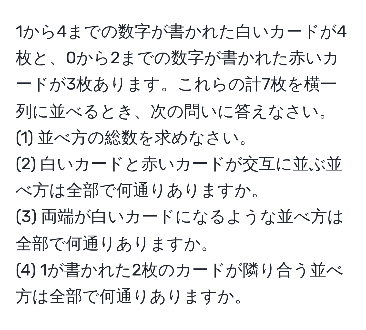 1から4までの数字が書かれた白いカードが4枚と、0から2までの数字が書かれた赤いカードが3枚あります。これらの計7枚を横一列に並べるとき、次の問いに答えなさい。  
(1) 並べ方の総数を求めなさい。  
(2) 白いカードと赤いカードが交互に並ぶ並べ方は全部で何通りありますか。  
(3) 両端が白いカードになるような並べ方は全部で何通りありますか。  
(4) 1が書かれた2枚のカードが隣り合う並べ方は全部で何通りありますか。