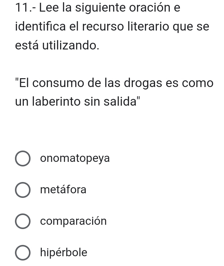 11.- Lee la siguiente oración e
identifica el recurso literario que se
está utilizando.
"El consumo de las drogas es como
un laberinto sin salida"'
onomatopeya
metáfora
comparación
hipérbole