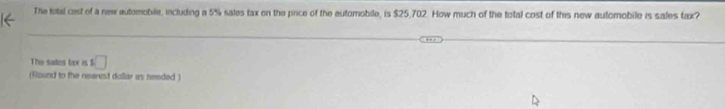 The total cest of a new automobile, including a 5% sales tax on the price of the automobile, is $25,702. How much of the total cost of this new automobile is sales tax? 
The sates tax is s□
(Round to the nearest dollar as needed )