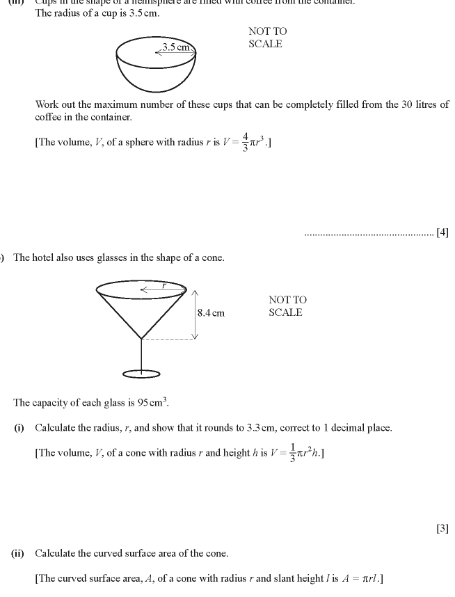 '' Cups in the shape of a hemsphere are rined wih cofree from the contame. 
The radius of a cup is 3.5 cm. 
NOT TO 
SCALE 
Work out the maximum number of these cups that can be completely filled from the 30 litres of 
coffee in the container. 
[The volume, V, of a sphere with radius r is V= 4/3 π r^3.]
_[4] 
) The hotel also uses glasses in the shape of a cone. 
NOT TO 
SCALE 
The capacity of each glass is 95cm^3. 
(i) Calculate the radius, r, and show that it rounds to 3.3 cm, correct to 1 decimal place. 
[The volume, V, of a cone with radius r and height h is V= 1/3 π r^2h.]
[3] 
(ii) Calculate the curved surface area of the cone. 
[The curved surface area, A, of a cone with radius r and slant height / is A=π rl.]