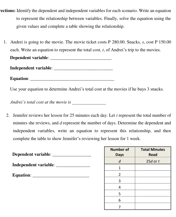 rections: Identify the dependent and independent variables for each scenario. Write an equation 
to represent the relationship between variables. Finally, solve the equation using the 
given values and complete a table showing the relationship. 
1. Andrei is going to the movie. The movie ticket costs P 280.00. Snacks, s, cost P 150.00
each. Write an equation to represent the total cost, t, of Andrei’s trip to the movies. 
Dependent variable:_ 
Independent variable:_ 
Equation:_ 
Use your equation to determine Andrei’s total cost at the movies if he buys 3 snacks. 
Andrei’s total cost at the movie is_ 
2. Jennifer reviews her lesson for 25 minutes each day. Let t represent the total number of
minutes she reviews, and d represent the number of days. Determine the dependent and 
independent variables, write an equation to represent this relationship, and then 
complete the table to show Jennifer’s reviewing her lesson for 1 week. 
Dependent variable: _ 
Independent variable:_ 
Equation:_