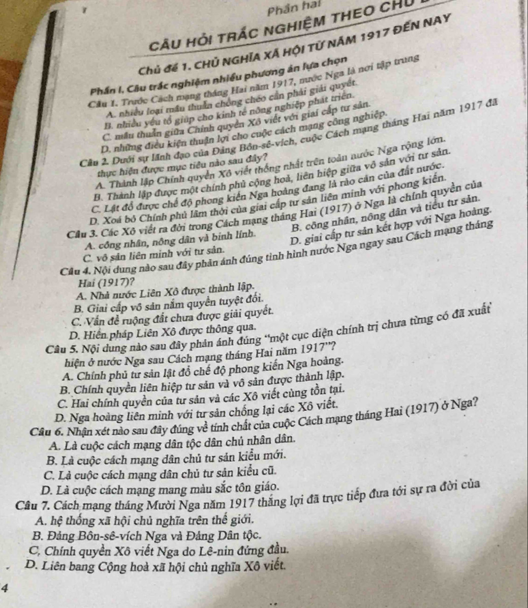 Phần hai
CÂu Hỏi trác nghiệm tHEO CHủ
Chủ đế 1. CHủ NGHÍA XÁ Hội Tử Năm 1917 đếN NAY
Phần I, Câu trắc nghiệm nhiều phương ản lựa chọn
Câu 1. Trước Cách mạng tháng Hai năm 1917, mước Nga là nơi tập trung
A. nhiều loại mẫu thuân chóng chéo cần phải giải quyết.
B. nhiều yêu tổ giúp cho kinh tế nông nghiệp phát triển
C. mẫu thuân giữa Chính quyền Xô việt với giai cấp tư sản.
D. những điều kiện thuận lợi cho cuộc cách mạng công nghiệp
Cầu 2. Dưới sự lãnh đạo của Đảng Bôn-sê-vích, cuộc Cách mạng tháng Hai năm 1917 đã
A. Thành lập Chính quyền Xô viết thống nhất trên toàn nước Nga rộng lớn
thực hiện được mục tiêu nào sau đây?
B. Thành lập được một chính phủ cộng hoả, liên hiệp giữa vô sản với tư sản
C. Lật đổ được chế độ phong kiến Nga hoàng đang là rào cản của đất nước.
D. Xoá bộ Chính phủ lầm thời của giai cấp tư sản liên minh với phong kiển
Cầu 3. Các Xô viết ra đời trong Cách mạng tháng Hai (1917) ở Nga là chính quyền của
B. công nhân, nông dân và tiểu tư sản.
A. công nhân, nông dân và binh lính.
D. giai cấp tư sản kết hợp với Nga hoàng.
Câu 4. Nội dung nào sau đây phản ánh đúng tình hình nước Nga ngay sau Cách mạng tháng
C. vô sản liên minh với tư sản.
Hai (1917)?
A. Nhà nước Liên Xô được thành lập.
B. Giai cấp vô sản nắm quyền tuyệt đối.
C. Vấn đề ruộng đất chưa được giải quyết.
Câu 5. Nội dụng nào sau đây phản ánh đúng “một cục diện chính trị chưa từng có đã xuất
D. Hiến pháp Liên Xô được thông qua.
hiện ở nước Nga sau Cách mạng tháng Hai năm 1917'?
A. Chính phủ tư sản lật đồ chế độ phong kiến Nga hoàng.
B. Chính quyền liên hiệp tư sản và vô sản được thành lập.
C. Hai chính quyền của tư sản và các Xô viết cùng tồn tại.
D. Nga hoàng liên minh với tư sản chống lại các Xô viết.
Câu 6. Nhận xét nào sau đây đúng về tính chất của cuộc Cách mạng tháng Hai (1917) ở Nga?
A. Là cuộc cách mạng dân tộc dân chủ nhân dân.
B. Là cuộc cách mạng dân chủ tư sản kiểu mới.
C. Là cuộc cách mạng dân chủ tư sản kiểu cũ.
D. Là cuộc cách mạng mang màu sắc tôn giáo.
Câu 7. Cách mạng tháng Mười Nga năm 1917 thắng lợi đã trực tiếp đưa tới sự ra đời của
A. hệ thống xã hội chủ nghĩa trên thế giới.
B. Đảng Bôn-sê-vích Nga và Đảng Dân tộc.
C. Chính quyền Xô viết Nga do Lê-nin đứng đầu.
D. Liên bang Cộng hoà xã hội chủ nghĩa Xô viết.
4