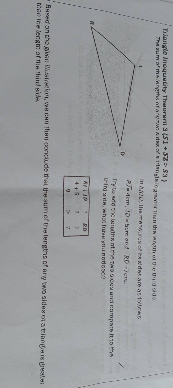 Triangle Inequality Theorem 3(S1+S2>S3)
The sum of the lengths of any two sides of a triangle is greater than the length of the third side.
In△ RID
, the measures of its sides are as follows:
overline RI=4cm, overline ID=5cm and overline RD=7cm. 
Try to add the lengths of the two sides and compare it to the 
third side, what have you noticed?
RI+ID ? RD
4+5 ? 7
9
7
Based on the given illustration, we can then conclude that the sum of the lengths of any two sides of a triangle is greater 
than the length of the third side.