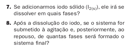 Se adicionarmos iodo sólido (I_2(s)) , ele irá se 
dissolver em quais fases? 
8. Após a dissolução do iodo, se o sistema for 
submetido à agitação e, posteriormente, ao 
repouso, de quantas fases será formado o 
sistema final?