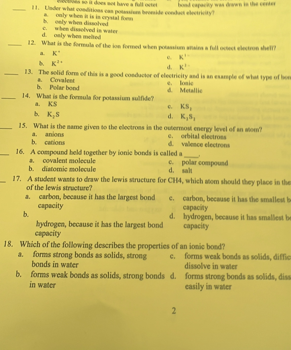 electrons so it does not have a full octet. bond capacity was drawn in the center
_11. Under what conditions can potassium bromide conduct electricity?
a. only when it is in crystal form
b. only when dissolved
c. when dissolved in water
d. only when melted
_12. What is the formula of the ion formed when potassium attains a full octect electron shell?
a. K^+
c , K^(1-)
b. K^(2+)
d. K^2=
_13. The solid form of this is a good conductor of electricity and is an example of what type of bon
a. Covalent
c. Ionic
b. Polar bond d. Metallic
_14. What is the formula for potassium sulfide?
a. KS c , KS_2
b. K_2S d. K_2S_2
_15. What is the name given to the electrons in the outermost energy level of an atom?
a. anions c. orbital electrons
b. cations d. valence electrons
_16. A compound held together by ionic bonds is called a
_
a. covalent molecule c. polar compound
b. diatomic molecule d. salt
_17. A student wants to draw the lewis structure for CH4, which atom should they place in the
of the lewis structure?
a. carbon, because it has the largest bond c. carbon, because it has the smallest b
capacity capacity
b.
d. hydrogen, because it has smallest b
hydrogen, because it has the largest bond capacity
capacity
18. Which of the following describes the properties of an ionic bond?
a. forms strong bonds as solids, strong c. forms weak bonds as solids, diffic
bonds in water dissolve in water
b. forms weak bonds as solids, strong bonds d. forms strong bonds as solids, diss
in water easily in water
2