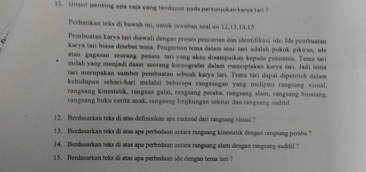 Unsur penting apa saja yang terdapat pada pertunjukan karya tari ? 
Perhatikan teks di bawah ini, untuk jawaban soal no 12, 13, 14, 15
Pembuatan karya tari diawali dengan proses pencarian dan identifikasi ide. Ide pembuatan 
karya tari biasa disebut tema. Pengertian tema dalam seni tari adalah pokok pikiran, ide 
atau gagasan seorang penata tari yang akau disampaikan kepada penonton. Tema tari 
inilah yang menjadi dasar seorang koreografer dalam menciptakan karya tari. Jadi tema 
tari merupakan sumber pembuatan sebuah karya tari. Tema tari dapat diperoleh dalam 
kehidupan schari-hari melalui beberapa rangsangan yang meliputi rangsang visual, 
rangsang kinestetik, rangsan galat, rangsang peraba, rangsang alam, rangsang binatang, 
rangsang buku cerita anak, rangsang lingkungan sekitar dan rangsang auditif. 
12. Berdasarkan teks di atas definisikan apa maksud dari rangsang visual ? 
13. Berdasarkan teks di atas apa perbedaan antara rangsang kinestetik dengan rangsang peraba ? 
14. Berdasarkan teks di atas apa perbedaan antara rangsang alam dengan rangsang auditif ? 
15. Berdasarkan teks di atas apa perbedaan ide dengan tema tari ?