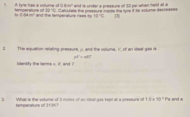 A tyre has a volume of 0.8m^3 and is under a pressure of 32 psi when held at a 
temperature of 32°C. Calculate the pressure inside the tyre if its volume decreases 
to 0.64m^3 and the temperature rises by 10°C. [3] 
2. The equation relating pressure, p, and the volume, V, of an ideal gas is
pV=nRT
Identify the terms , R, and T. 
3. What is the volume of 3 moles of an ideal gas kept at a pressure of 1.0* 10^5P a and a 
temperature of 313K?