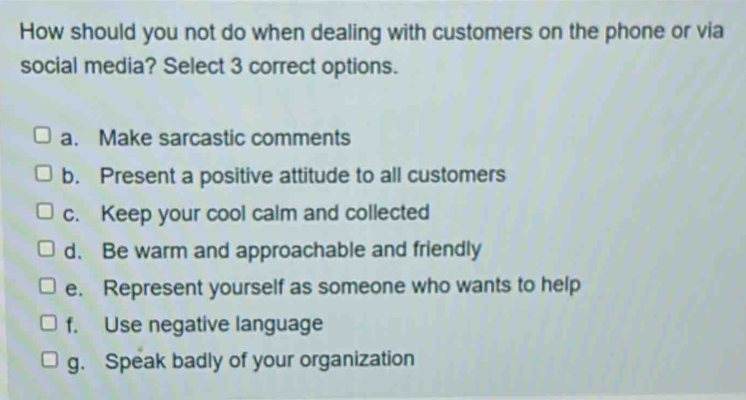 How should you not do when dealing with customers on the phone or via
social media? Select 3 correct options.
a. Make sarcastic comments
b. Present a positive attitude to all customers
c. Keep your cool calm and collected
d. Be warm and approachable and friendly
e. Represent yourself as someone who wants to help
f. Use negative language
g. Speak badly of your organization