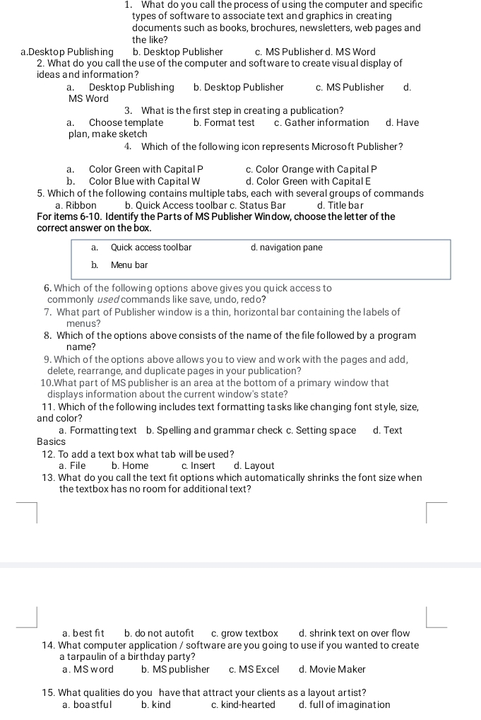 What do you call the process of using the computer and specific
types of software to associate text and graphics in creating
documents such as books, brochures, newsletters, web pages and
the like?
a.Desktop Publishing b. Desktop Publisher c. MS Publisher d. MS Word
2. What do you call the use of the computer and software to create visual display of
ideas and information?
a. Desktop Publishing b. Desktop Publisher c. MS Publisher d.
MS Word
3. What is the first step in creating a publication?
a. Choose template b. Format test c. Gather information d. Have
plan, make sketch
4. Which of the following icon represents Microsoft Publisher?
a. Color Green with Capital P c. Color Orange with Capital P
b. Color Blue with Capital W d. Color Green with Capital E
5. Which of the following contains multiple tabs, each with several groups of commands
a. Ribbon b. Quick Access toolbar c. Status Bar d. Title bar
For items 6-10. Identify the Parts of MS Publisher Window, choose the letter of the
correct answer on the box.
a. Quick access tool bar d. navigation pane
b. Menu bar
6. Which of the following options above gives you quick access to
commonly used commands like save, undo, redo?
7. What part of Publisher window is a thin, horizontal bar containing the labels of
menus?
8. Which of the options above consists of the name of the file followed by a program
name?
9. Which of the options above allows you to view and work with the pages and add,
delete, rearrange, and duplicate pages in your publication?
10.What part of MS publisher is an area at the bottom of a primary window that
displays information about the current window's state?
11. Which of the following includes text formatting tasks like changing font style, size,
and color?
a. Formatting text b. Spelling and grammar check c. Setting space d. Text
Basics
12. To add a text box what tab will be used?
a. File b. Home c. Insert d. Layout
13. What do you call the text fit options which automatically shrinks the font size when
the textbox has no room for additional text?
a. best fit b. do not autofit c. grow textbox d. shrink text on over flow
14. What computer application / software are you going to use if you wanted to create
a tarpaulin of a birthday party?
a. MS word b. MS publisher c. MS Ex cel d. Movie Maker
15. What qualities do you have that attract your clients as a layout artist?
a. boa stful b. kind c. kind-hearted d. full of imagination