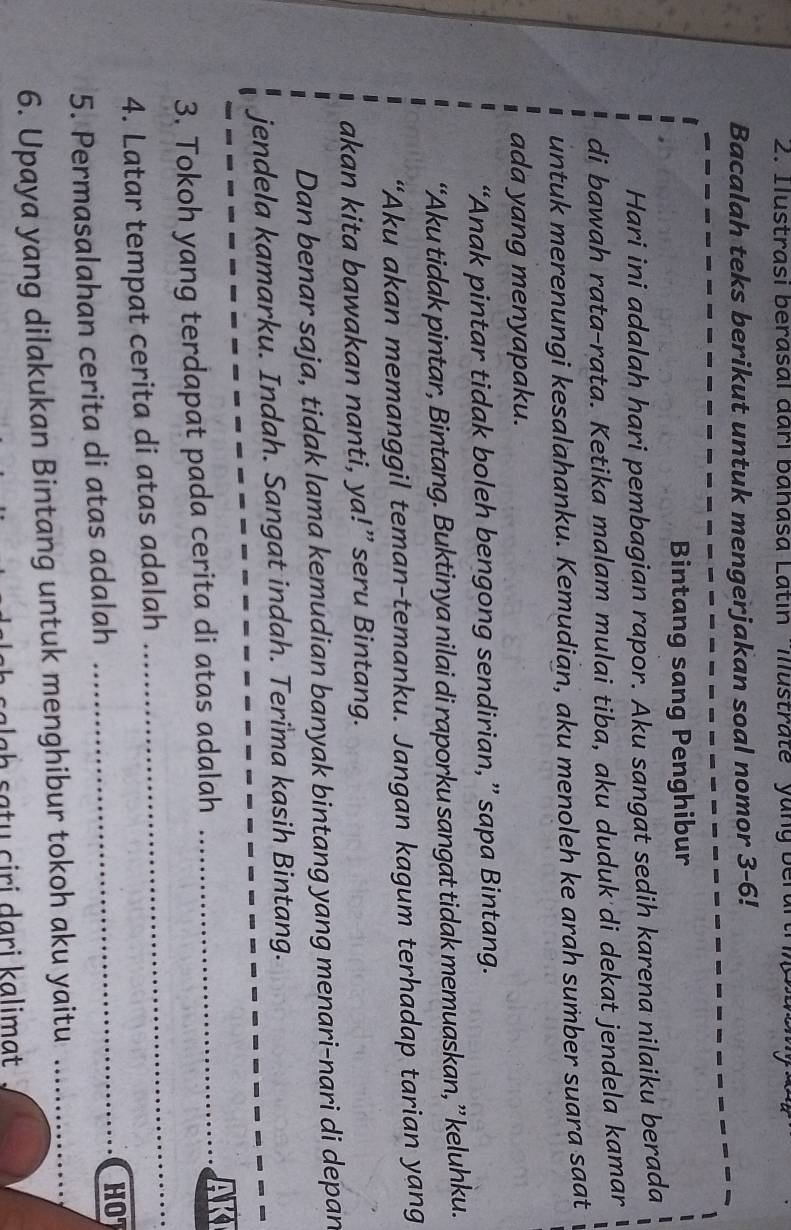 Ilustrasi berasal đari banasa Latin Ilustrate' yang berartr 
Bacalah teks berikut untuk mengerjakan soal nomor 3 -6! 
Bintang sang Penghibur 
Hari ini adalah hari pembagian rapor. Aku sangat sedih karena nilaiku berada 
di bawah rata-rata. Ketika malam mulai tiba, aku duduk di dekat jendela kamar 
untuk merenungi kesalahanku. Kemudian, aku menoleh ke arah sumber suara saat 
ada yang menyapaku. 
“Anak pintar tidak boleh bengong sendirian,” sapa Bintang. 
“Aku tidak pintar, Bintang. Buktinya nilai di raporku sangat tidak memuaskan, ” keluhku. 
“Aku akan memanggil teman-temanku. Jangan kagum terhadap tarian yang 
akan kita bawakan nanti, ya!” seru Bintang. 
Dan benar saja, tidak lama kemudian banyak bintang yang menari-nari di depan 
jendela kamarku. Indah. Sangat indah. Terima kasih Bintang. 
3. Tokoh yang terdapat pada cerita di atas adalah_ 

4. Latar tempat cerita di atas adalah 
_ 
5. Permasalahan cerita di atas adalah 
_HO 
6. Upaya yang dilakukan Bintang untuk menghibur tokoh aku yaitu_ 
salɡḥ sɑtų ciri dari kalimat