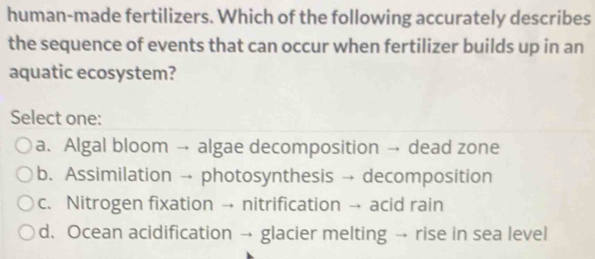 human-made fertilizers. Which of the following accurately describes
the sequence of events that can occur when fertilizer builds up in an
aquatic ecosystem?
Select one:
a. Algal bloom → algae decomposition → dead zone
b. Assimilation → photosynthesis → decomposition
c. Nitrogen fixation → nitrification → acid rain
d. Ocean acidification → glacier melting → rise in sea level