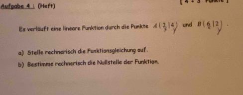 Aufgabe 4 ： (Heft) 
4 
Es verläuft eine lineare Funktion durch die Punkte A(2,14) und B(6|2)
a) Stelle rechnerisch die Funktionsgleichung auf. 
b) Bestimme rechnerisch die Nullstelle der Funktion.