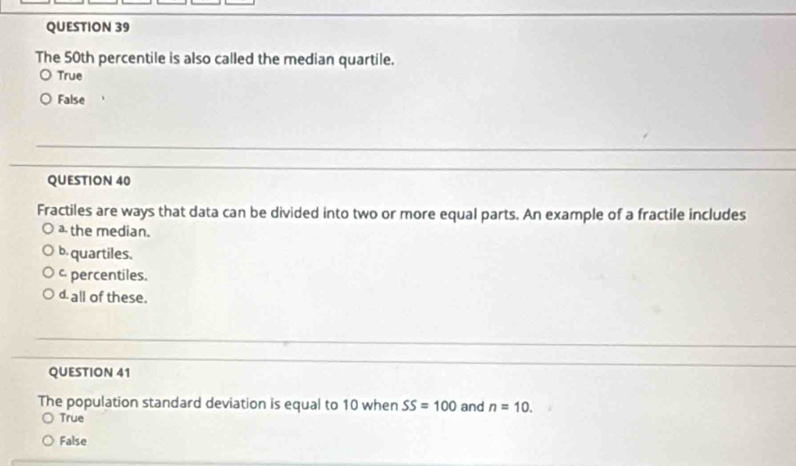 The 50th percentile is also called the median quartile.
True
False
QUESTION 40
Fractiles are ways that data can be divided into two or more equal parts. An example of a fractile includes
the median.
b quartiles.
percentiles.
d. all of these.
QUESTION 41
The population standard deviation is equal to 10 when SS=100 and n=10.
True
False