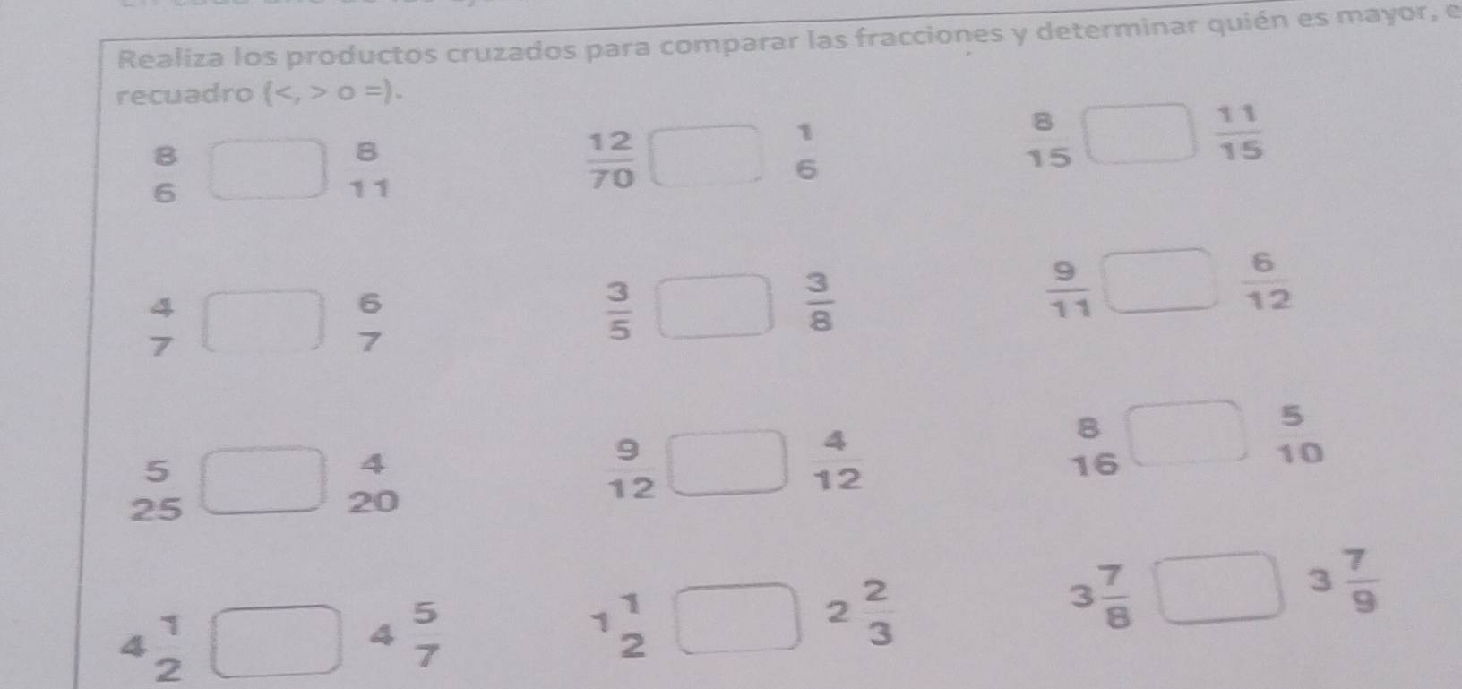 Realiza los productos cruzados para comparar las fracciones y determinar quién es mayor, e 
recuadro (0=).
1
8
8
B
 11/15 
6
15
6
11
 12/70 
4
7
beginarrayr 6 7endarray
 3/5 
 3/8 
 9/11 
 6/12 
8
5
3
5
4
 4/12 
x=0
16
10
25
or
12
20
4 beginarrayr 1 2endarray
4 beginarrayr 5 7endarray
1
1
2
2 2/3 
3 7/8 
3 7/9 