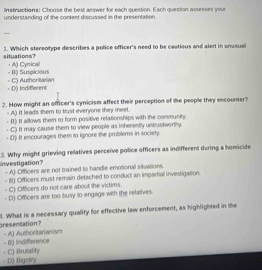 Instructions: Choose the best answer for each question. Each question assesses your
understanding of the content discussed in the presentation.
---
1. Which stereotype describes a police officer's need to be cautious and alert in unusual
situations?
- A) Cynical
- B) Suspicious
- C) Authoritarian
- D) Indifferent
2. How might an officer's cynicism affect their perception of the people they encounter?
- A) It leads them to trust everyone they meet.
- B) It allows them to form positive relationships with the community.
- C) It may cause them to view people as inherently untrustworthy.
- D) It encourages them to ignore the problems in society.
3. Why might grieving relatives perceive police officers as indifferent during a homicide
investigation?
A) Officers are not trained to handle emotional situations.
- B) Officers must remain detached to conduct an impartial investigation.
- C) Officers do not care about the victims.
- D) Officers are too busy to engage with the relatives.
4. What is a necessary quality for effective law enforcement, as highlighted in the
presentation?
- A) Authoritarianism
- B) Indifference
- C) Brutality
- D) Bigotry