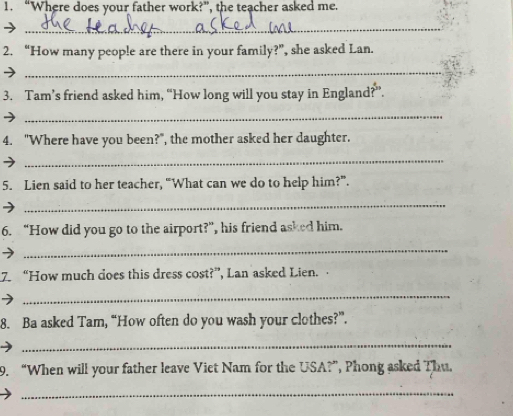 “Where does your father work?”, the teacher asked me. 
_ 
2. “How many people are there in your family?”, she asked Lan. 
_ 
3. Tam’s friend asked him, “How long will you stay in England?”. 
_ 
4. "Where have you been?", the mother asked her daughter. 
_ 
5. Lien said to her teacher, “What can we do to help him?”. 
_ 
6. “How did you go to the airport?”, his friend asked him. 
_ 
7. “How much does this dress cost?”, Lan asked Lien. 
_ 
8. Ba asked Tam, “How often do you wash your clothes?”. 
_ 
9. “When will your father leave Viet Nam for the USA?”, Phong asked Thu. 
_