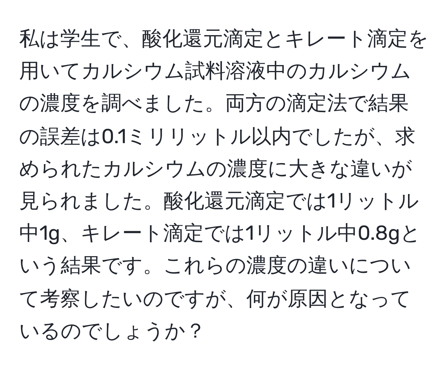 私は学生で、酸化還元滴定とキレート滴定を用いてカルシウム試料溶液中のカルシウムの濃度を調べました。両方の滴定法で結果の誤差は0.1ミリリットル以内でしたが、求められたカルシウムの濃度に大きな違いが見られました。酸化還元滴定では1リットル中1g、キレート滴定では1リットル中0.8gという結果です。これらの濃度の違いについて考察したいのですが、何が原因となっているのでしょうか？