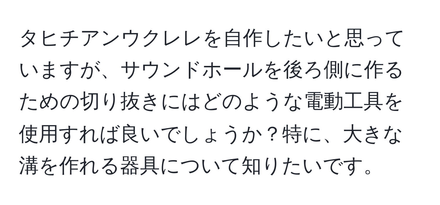 タヒチアンウクレレを自作したいと思っていますが、サウンドホールを後ろ側に作るための切り抜きにはどのような電動工具を使用すれば良いでしょうか？特に、大きな溝を作れる器具について知りたいです。