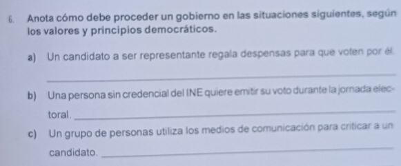 Anota cómo debe proceder un gobierno en las situaciones siguientes, según 
los valores y principios democráticos. 
a) Un candidato a ser representante regala despensas para que voten por él 
_ 
b) Una persona sin credencial del INE quiere emitir su voto durante la jornada elec- 
toral. 
_ 
c) Un grupo de personas utiliza los medios de comunicación para criticar a un 
candidato. 
_