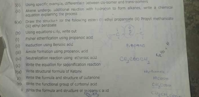 5(1) Using specific example, differentiate between cis-isomer and trans-isomers 
(ii) Akene undergo additional reaction with hydrogen to form alkanes, write a chemical 
equation explaining the process 
6(a) Draw the structure for the following ester (i ethyl propanoate (ii) Propyl methanoate 
(iii) ethyl benzoate 
(b) Using equations cnly, write out 
(i) Fisher etherification using propanoic acid 
(ii) Reduction using Benzoic acid 
(iii) Amide formation using propanoic acid 
(iv) Neutralization reaction using ethanioc acid 
(c) Write the equation for saponification reaction 
7(a) Write structural formula of Ketone 
'ji) Write the formula and structure of butanone 
(b) Write the functional group of carbonyl acid 
i Write the formula and structure of propano c a id