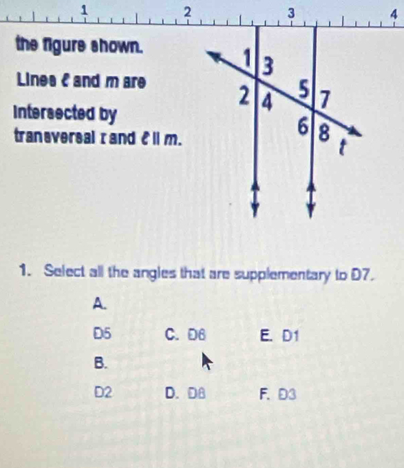 the figure shown.
Lines C and m are
Intersected by
traneversal I and ell ||m. 
1. Select all the angles that are supplementary to D7.
A.
D5 C. D6 E. D1
B.
D2 D. DB F. D3