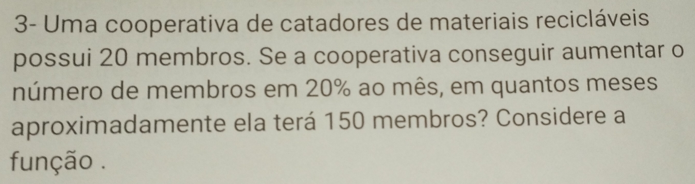 3- Uma cooperativa de catadores de materiais recicláveis 
possui 20 membros. Se a cooperativa conseguir aumentar o 
número de membros em 20% ao mês, em quantos meses 
aproximadamente ela terá 150 membros? Considere a 
função .