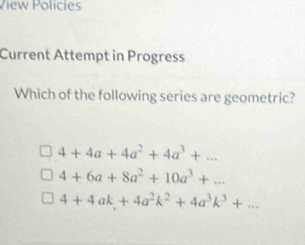 View Policies
Current Attempt in Progress
Which of the following series are geometric?
4+4a+4a^2+4a^3+...
4+6a+8a^2+10a^3+...
4+4ak+4a^2k^2+4a^3k^3+...