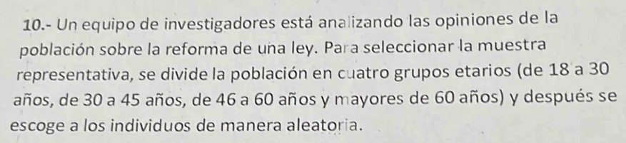 10.- Un equipo de investigadores está analizando las opiniones de la 
población sobre la reforma de una ley. Para seleccionar la muestra 
representativa, se divide la población en cuatro grupos etarios (de 18 a 30
años, de 30 a 45 años, de 46 a 60 años y mayores de 60 años) y después se 
escoge a los individuos de manera aleatoria.