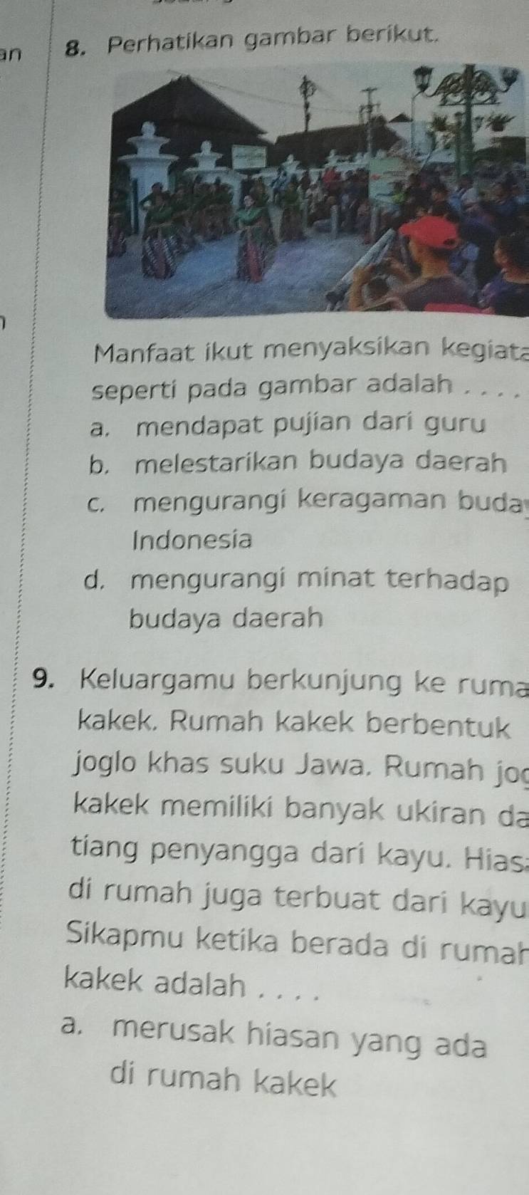 an 8. Perhatikan gambar berikut.
Manfaat ikut menyaksikan kegiat
seperti pada gambar adalah . . . .
a. mendapat pujian dari guru
b. melestarikan budaya daerah
c. mengurangí keragaman buda
Indonesia
d. mengurangi minat terhadap
budaya daerah
9. Keluargamu berkunjung ke ruma
kakek, Rumah kakek berbentuk
joglo khas suku Jawa. Rumah jo
kakek memiliki banyak ukiran da
tiang penyangga dari kayu. Hias:
di rumah juga terbuat dari kayu
Sikapmu ketika berada di rumah
kakek adalah . . . .
a. merusak hiasan yang ada
di rumah kakek