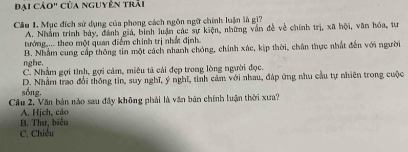 đại cáo" của nguyên trải
Câu 1. Mục đích sử dụng của phong cách ngôn ngữ chính luận là gì?
A. Nhằm trình bày, đánh giá, bình luận các sự kiện, những vấn đề về chính trị, xã hội, văn hóa, tư
tưởng,... theo một quan điểm chính trị nhất định.
B. Nhằm cung cấp thông tin một cách nhanh chóng, chính xác, kịp thời, chân thực nhất đến với người
nghe.
C. Nhầm gợi tình, gợi cảm, miêu tả cái đẹp trong lòng người đọc.
D. Nhằm trao đổi thông tin, suy nghĩ, ý nghĩ, tình cảm với nhau, đáp ứng nhu cầu tự nhiên trong cuộc
sống.
Câu 2. Văn bản nào sau đây không phải là văn bản chính luận thời xưa?
A. Hjch, cáo
B. Thư, biểu
C. Chiều