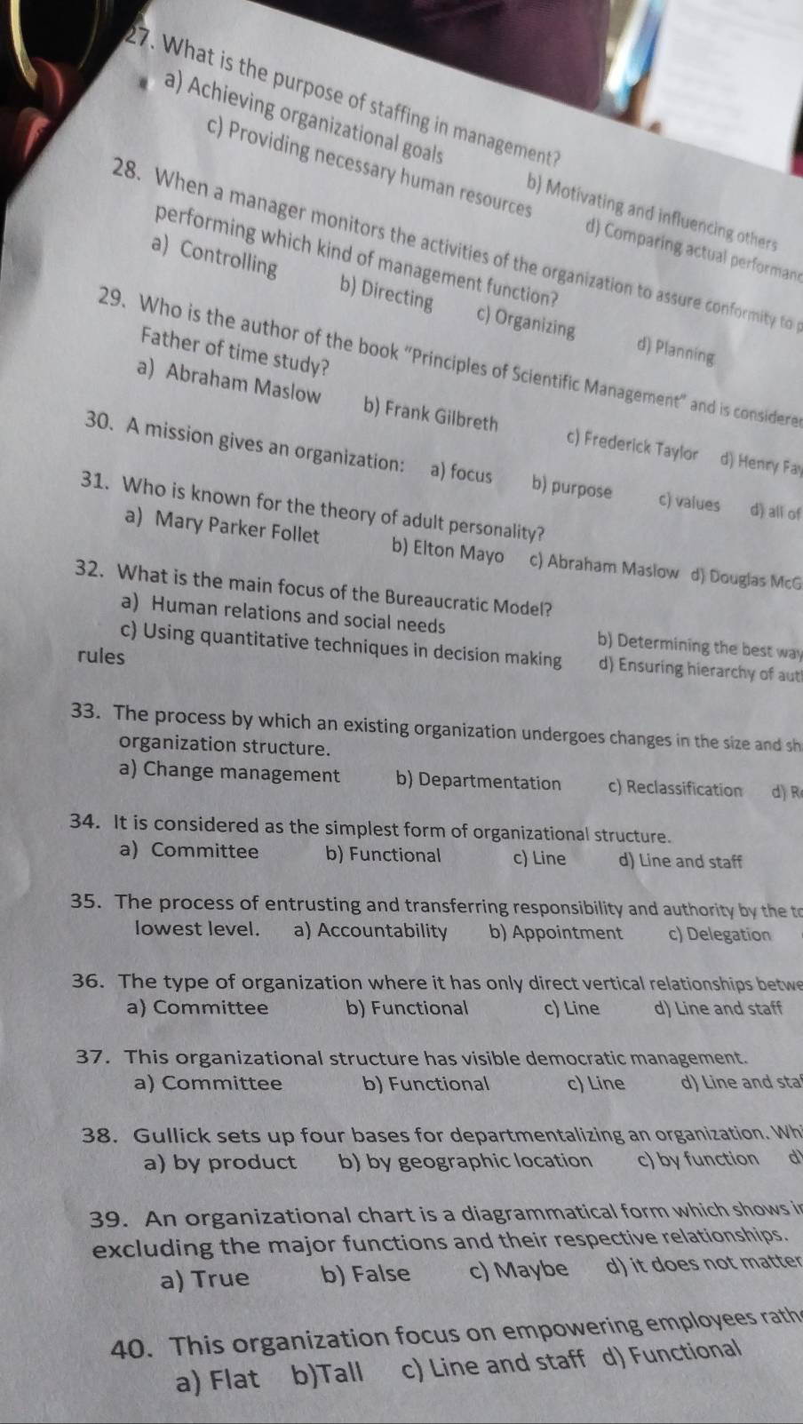 What is the purpose of staffing in management
a) Achieving organizational goals b) Motivating and influencing others
c) Providing necessary human resources d) Comparing actual performan
28. When a manager monitors the activities of the organization to assure conformity to
performing which kind of management function?
a) Controlling b) Directing c) Organizing d) Planning.
Father of time study?
29. Who is the author of the book “Principles of Scientific Management” and is considere
a) Abraham Maslow b) Frank Gilbreth c) Frederick Taylor d) Henry Fay
30. A mission gives an organization: a) focus b) purpose c) values d) all of
31. Who is known for the theory of adult personality?
a) Mary Parker Follet b) Elton Mayo c) Abraham Maslow d) Douglas McG
32. What is the main focus of the Bureaucratic Model?
a) Human relations and social needs b) Determining the best way
c) Using quantitative techniques in decision making d) Ensuring hierarchy of aut
rules
33. The process by which an existing organization undergoes changes in the size and sh
organization structure.
a) Change management b) Departmentation c) Reclassification d) R
34. It is considered as the simplest form of organizational structure.
a) Committee b) Functional c) Line d) Line and staff
35. The process of entrusting and transferring responsibility and authority by the to
lowest level. a) Accountability b) Appointment c) Delegation
36. The type of organization where it has only direct vertical relationships betwe
a) Committee b) Functional c) Line d) Line and staff
37. This organizational structure has visible democratic management.
a) Committee b) Functional c) Line d) Line and sta
38. Gullick sets up four bases for departmentalizing an organization. Wh
a) by product b) by geographic location c) by function d
39. An organizational chart is a diagrammatical form which shows in
excluding the major functions and their respective relationships.
a) True b) False c) Maybe d) it does not matter
40. This organization focus on empowering employees rath
a) Flat b)Tall c) Line and staff d) Functional