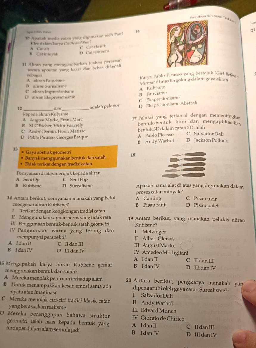 Pendidikan Seni Visual Tingluta 
pen
Tege 2t Sera Caeer 21
10 Apakah media catan yang digunakan oleh Paul 16
Klee dalam karya Castle and Sun?
A Cat air C Cat akrilik
B Cat minyak D Cat tempera
11 Aliran yang menggambarkan luahan perasaan
secara spontan yang kasar dan bebas dikenali
sebagai
A aliran Fauvisme Karya Pablo Picasso yang bertajuk 'Girl Befor /
B aliran Surealisme Mirrw' di atas tergolong dalam gaya aliran
A Kubisme
C aliran Impresionisme
B Fauvisme
D aliran Ekspresionisme
C Ekspresionisme
12_ dan_ adalah pelopor D Ekspresionisme Abstrak
kepada aliran Kubisme.
A August Macke, Franz Marc 17 Pelukis yang terkenal dengan mementingkan
B M.C Escher, Victor Vasarely bentuk-bentuk kiub dan mengaplikasikan
C André Derain, Henri Matisse bentuk 3D dalam catan 2D ialah
D Pablo Picasso, Georges Braque A Pablo Picasso C Salvador Dali
13 B Andy Warhol D Jackson Pollock
Gaya abstrak geometri
Banyak menggunakan bentuk dan satah 18
Tidak terikat dengan tradisi catan
Pernyataan di atas merujuk kepada aliran
A Seni Op C Seni Pop
B Kubisme D Surealisme Apakah nama alat di atas yang digunakan dalam
proses catan minyak?
14 Antara berikut, pernyataan manakah yang betul A Canting C Pisau ukir
mengenai aliran Kubisme? B Pisau raut D Pisau palet
I Terikat dengan kongkongan tradisi catan
II Menggunakan sapuan berus yang tidak rata 19 Antara berikut, yang manakah pelukis aliran
III Penggunaan bentuk-bentuk satah geometri Kubisme?
IV Penggunaan warna yang terang dan I Metzinger
mempunyai perspektif II Albert Gleizes
A I dan II C II dan III III August Macke
B I dan IV D III dan IV IV Amedeo Modigliani
A IdanⅡ C I dan II
15 Mengapakah karya aliran Kubisme gemar B I dan IV D III dan IV
menggunakan bentuk dan satah?
A Mereka menolak peniruan terhadap alam 20 Antara berikut, pengkarya manakah yan
B Untuk menampakkan kesan emosi sama ada dipengaruhi oleh gaya catan Surealisme?
nyata atau imaginasi I Salvador Dali
C Mereka menolak ciri-ciri tradisi klasik catan II Andy Warhol
yang berasaskan realisme III Edvard Munch
D Mereka beranggapan bahawa struktur IV Giorgio de Chirico
geometri ialah asas kepada bentuk yang A I dan I C I danⅢ
terdapat dalam alam semula jadi B I dan IV D III dan IV