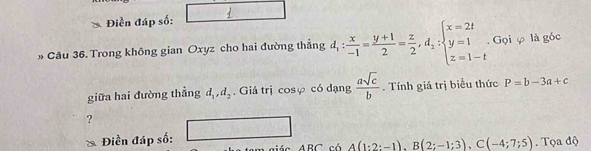 Điền đáp số: 
» Câu 36. Trong không gian Oxyz cho hai đường thẳng d_1: x/-1 = (y+1)/2 = z/2 , d_2:beginarrayl x=2t y=1 z=1-tendarray.. Gọi φ là góc 
giữa hai đường thẳng d_1, d_2. Giá trị cosφ có dạng  asqrt(c)/b . Tính giá trị biều thức P=b-3a+c
? 
Điền đáp số: _ ,□ 
ABC có A(1:2:-1), B(2;-1;3), C(-4;7;5). Tọa độ